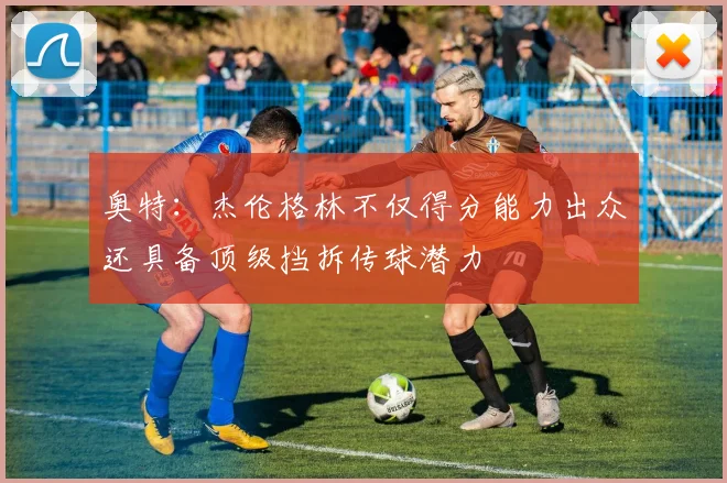 奥特：杰伦格林不仅得分能力出众还具备顶级挡拆传球潜力