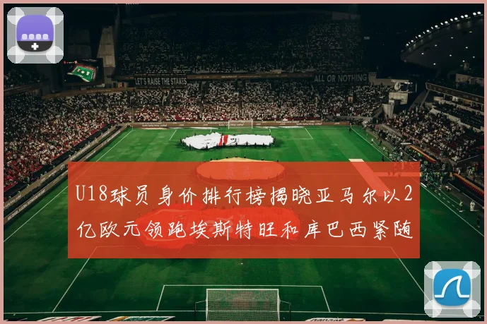 U18球员身价排行榜揭晓亚马尔以2亿欧元领跑埃斯特旺和库巴西紧随其后