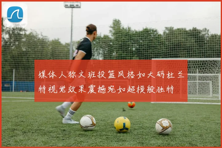 媒体人称文班投篮风格如大码杜兰特视觉效果震撼宛如超模般独特