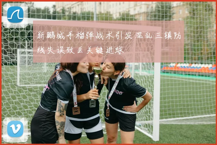 新鹏城手榴弹战术引发混乱三镇防线失误致丢关键进球
