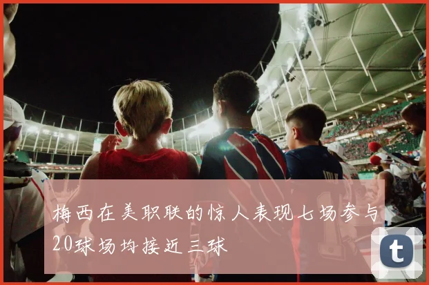 梅西在美职联的惊人表现七场参与20球场均接近三球