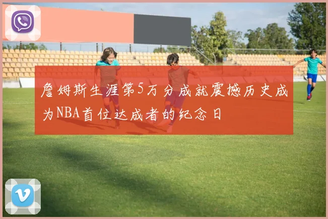 詹姆斯生涯第5万分成就震撼历史成为NBA首位达成者的纪念日