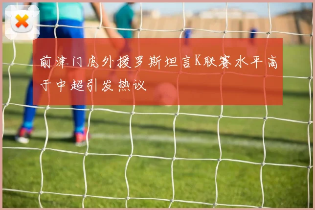 前津门虎外援罗斯坦言K联赛水平高于中超引发热议