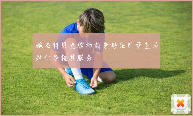 施洛特贝克续约前景渺茫巴萨皇马拜仁争抢其服务