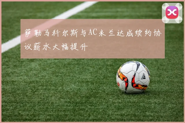 萨勒马科尔斯与AC米兰达成续约协议薪水大幅提升