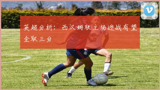 英超分析：西汉姆联主场迎战有望全取三分