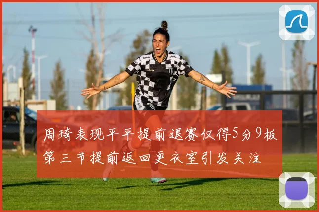 周琦表现平平提前退赛仅得5分9板第三节提前返回更衣室引发关注