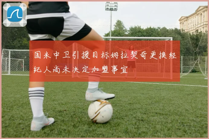 国米中卫引援目标姆拉契奇更换经纪人尚未决定加盟事宜