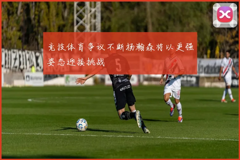 竞技体育争议不断杨瀚森将以更强姿态迎接挑战