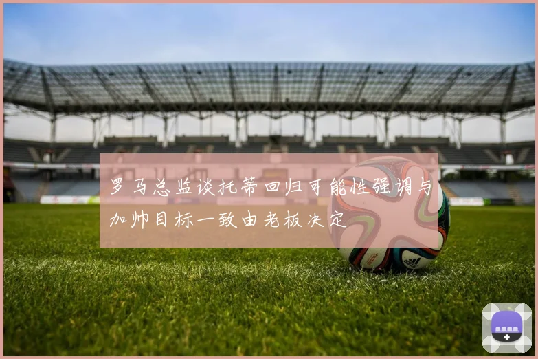 罗马总监谈托蒂回归可能性强调与加帅目标一致由老板决定