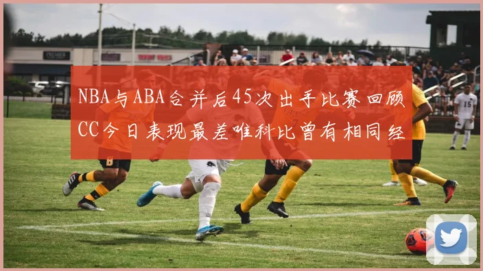 NBA与ABA合并后45次出手比赛回顾CC今日表现最差唯科比曾有相同经历