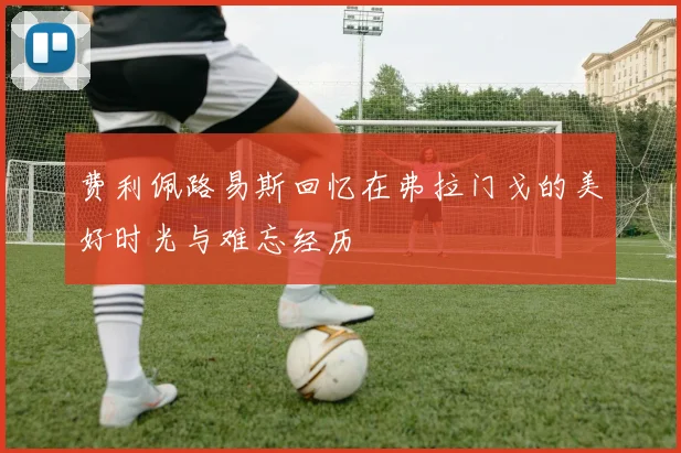 费利佩路易斯回忆在弗拉门戈的美好时光与难忘经历