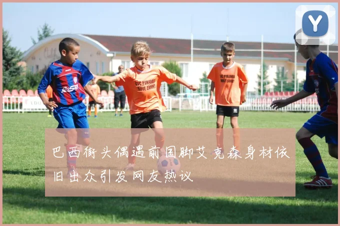 巴西街头偶遇前国脚艾克森身材依旧出众引发网友热议