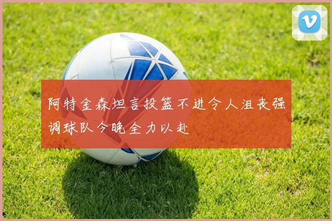阿特金森坦言投篮不进令人沮丧强调球队今晚全力以赴
