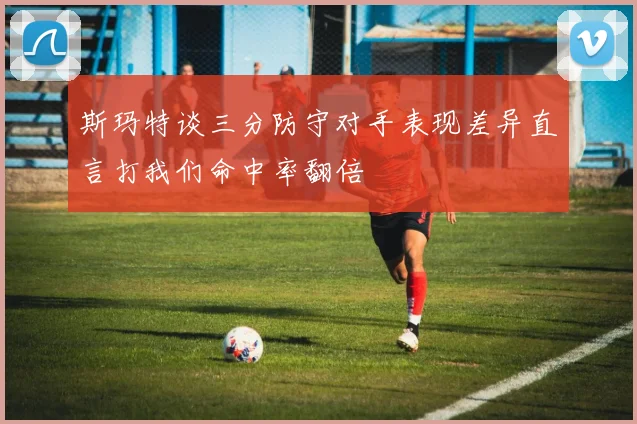 斯玛特谈三分防守对手表现差异直言打我们命中率翻倍
