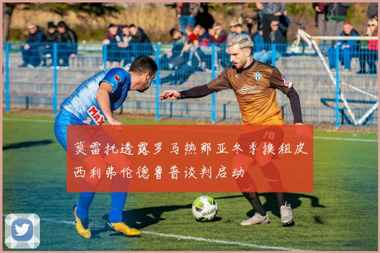 莫雷托透露罗马热那亚冬季换租皮西利弗伦德鲁普谈判启动