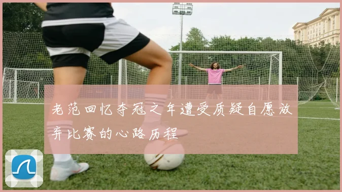 老范回忆夺冠之年遭受质疑自愿放弃比赛的心路历程