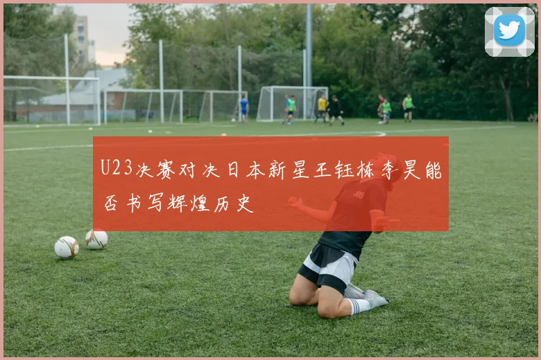 U23决赛对决日本新星王钰栋李昊能否书写辉煌历史