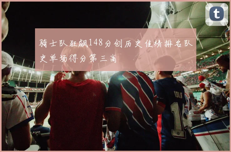 骑士队狂飙148分创历史佳绩排名队史单场得分第三高