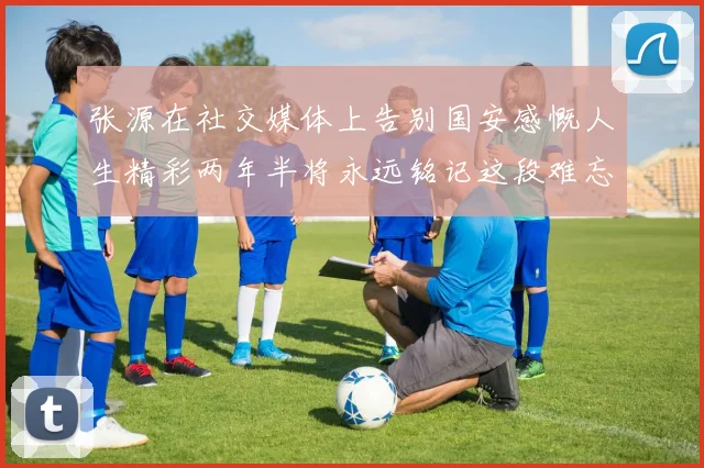 张源在社交媒体上告别国安感慨人生精彩两年半将永远铭记这段难忘故事