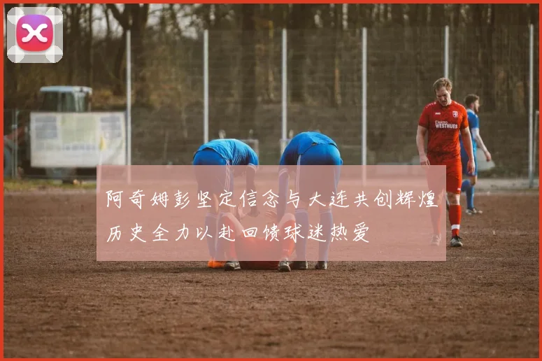 阿奇姆彭坚定信念与大连共创辉煌历史全力以赴回馈球迷热爱