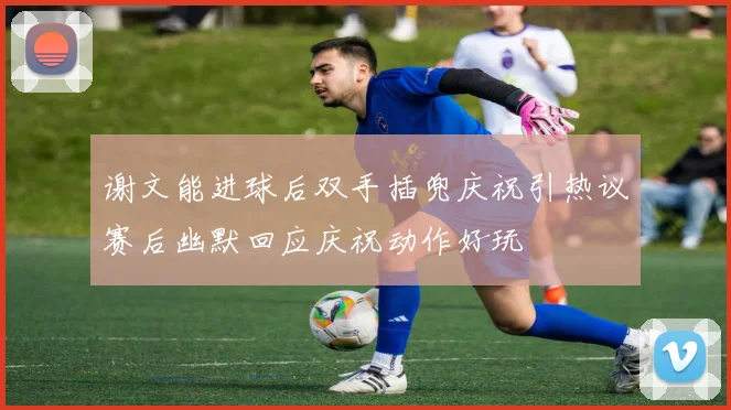 谢文能进球后双手插兜庆祝引热议赛后幽默回应庆祝动作好玩