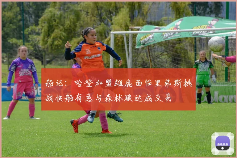 船记：哈登加盟雄鹿面临里弗斯挑战快船有意与森林狼达成交易