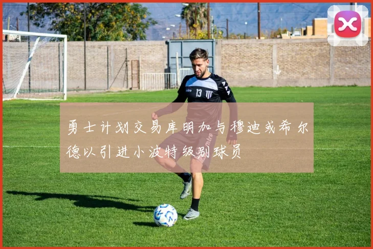 勇士计划交易库明加与穆迪或希尔德以引进小波特级别球员