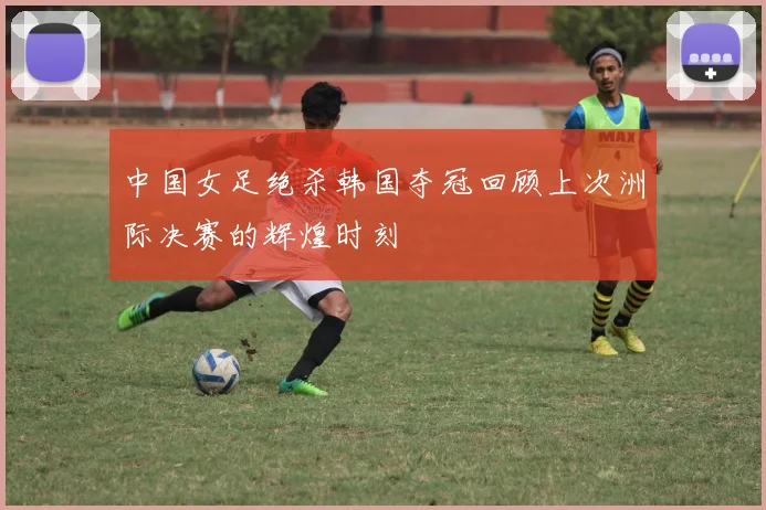 中国女足绝杀韩国夺冠回顾上次洲际决赛的辉煌时刻