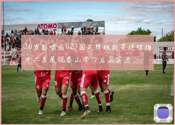 20岁彭啸成U23国足锋线新星连续梅开二度展现泰山带刀后卫实力