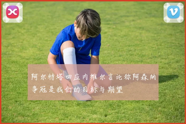 阿尔特塔回应内维尔言论称阿森纳争冠是我们的目标与期望