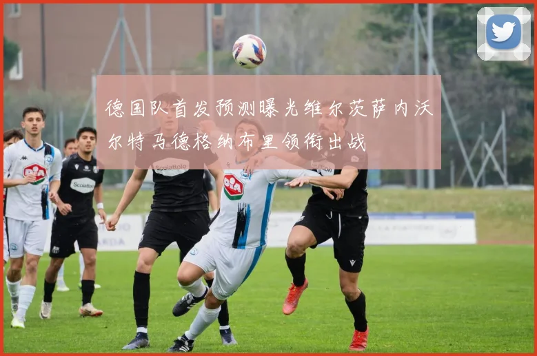 德国队首发预测曝光维尔茨萨内沃尔特马德格纳布里领衔出战