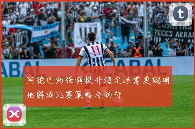 阿德巴约强调提升稳定性需更聪明地解读比赛策略与执行